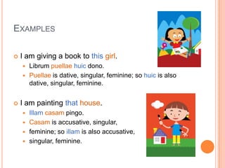 ExamplesI am giving a book to thisgirl.Librumpuellaehuicdono.Puellaeis dative, singular, feminine; so huicis also dative, singular, feminine.I am painting thathouse.Illamcasampingo.Casamis accusative, singular, feminine; so illamis also accusative, singular, feminine.