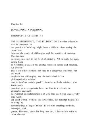 Chapter 14
DEVELOPING A PERSONAL
PHILOSOPHY OF MINISTRY
NoT SURPRISINGLY, THE STUDENT OF Christian education
who is immersed in
the practice of ministry might have a difficult time seeing the
connection
between the study of philosophy and the practice of ministry.
This tension
does not exist just in the field of ministry. All through the ages,
dating back
to Aristotle, a tension has existed between theory and practice.
An overem-
phasis on either element can lead to a dangerous outcome. Put
too much
emphasis on philosophy, and the individual is "so
philosophically minded
that he is of no earthly good." Likewise with the minister who
knows only
practice; an overemphasis here can lead to a reliance on
gimmicks and meth-
ods without an understanding of why they are being used or why
they work
(or don't work). Without this awareness, the minister begins his
ministry by
accumulating a "bag of tricks" filled with teaching methods,
messages, and
games. However, once this bag runs out, it leaves him with no
other alterna-
 