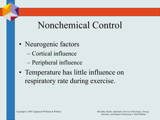 Copyright © 2007 Lippincott Williams & Wilkins. McArdle, Katch, and Katch: Exercise Physiology: Energy,
Nutrition, and Human Performance, Sixth Edition
Nonchemical Control
• Neurogenic factors
– Cortical influence
– Peripheral influence
• Temperature has little influence on
respiratory rate during exercise.
 