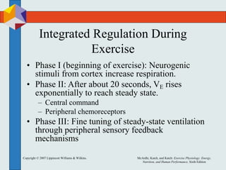 Copyright © 2007 Lippincott Williams & Wilkins. McArdle, Katch, and Katch: Exercise Physiology: Energy,
Nutrition, and Human Performance, Sixth Edition
Integrated Regulation During
Exercise
• Phase I (beginning of exercise): Neurogenic
stimuli from cortex increase respiration.
• Phase II: After about 20 seconds, VE rises
exponentially to reach steady state.
– Central command
– Peripheral chemoreceptors
• Phase III: Fine tuning of steady-state ventilation
through peripheral sensory feedback
mechanisms
 