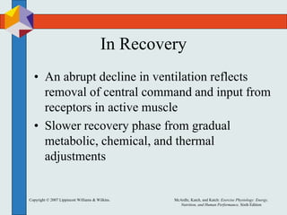 Copyright © 2007 Lippincott Williams & Wilkins. McArdle, Katch, and Katch: Exercise Physiology: Energy,
Nutrition, and Human Performance, Sixth Edition
In Recovery
• An abrupt decline in ventilation reflects
removal of central command and input from
receptors in active muscle
• Slower recovery phase from gradual
metabolic, chemical, and thermal
adjustments
 
