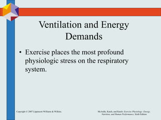 Copyright © 2007 Lippincott Williams & Wilkins. McArdle, Katch, and Katch: Exercise Physiology: Energy,
Nutrition, and Human Performance, Sixth Edition
Ventilation and Energy
Demands
• Exercise places the most profound
physiologic stress on the respiratory
system.
 