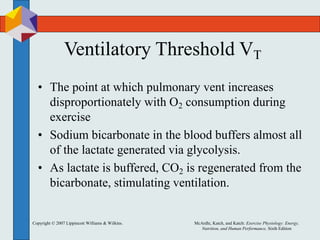 Copyright © 2007 Lippincott Williams & Wilkins. McArdle, Katch, and Katch: Exercise Physiology: Energy,
Nutrition, and Human Performance, Sixth Edition
Ventilatory Threshold VT
• The point at which pulmonary vent increases
disproportionately with O2 consumption during
exercise
• Sodium bicarbonate in the blood buffers almost all
of the lactate generated via glycolysis.
• As lactate is buffered, CO2 is regenerated from the
bicarbonate, stimulating ventilation.
 