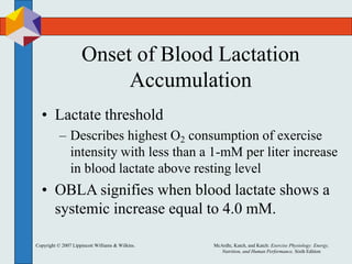 Copyright © 2007 Lippincott Williams & Wilkins. McArdle, Katch, and Katch: Exercise Physiology: Energy,
Nutrition, and Human Performance, Sixth Edition
Onset of Blood Lactation
Accumulation
• Lactate threshold
– Describes highest O2 consumption of exercise
intensity with less than a 1-mM per liter increase
in blood lactate above resting level
• OBLA signifies when blood lactate shows a
systemic increase equal to 4.0 mM.
 