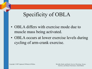 Copyright © 2007 Lippincott Williams & Wilkins. McArdle, Katch, and Katch: Exercise Physiology: Energy,
Nutrition, and Human Performance, Sixth Edition
Specificity of OBLA
• OBLA differs with exercise mode due to
muscle mass being activated.
• OBLA occurs at lower exercise levels during
cycling of arm-crank exercise.
 
