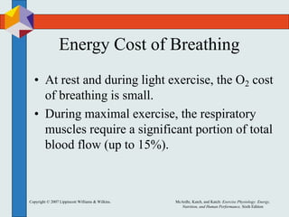 Copyright © 2007 Lippincott Williams & Wilkins. McArdle, Katch, and Katch: Exercise Physiology: Energy,
Nutrition, and Human Performance, Sixth Edition
Energy Cost of Breathing
• At rest and during light exercise, the O2 cost
of breathing is small.
• During maximal exercise, the respiratory
muscles require a significant portion of total
blood flow (up to 15%).
 