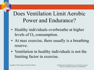Copyright © 2007 Lippincott Williams & Wilkins. McArdle, Katch, and Katch: Exercise Physiology: Energy,
Nutrition, and Human Performance, Sixth Edition
Does Ventilation Limit Aerobic
Power and Endurance?
• Healthy individuals overbreathe at higher
levels of O2 consumption.
• At max exercise, there usually is a breathing
reserve.
• Ventilation in healthy individuals is not the
limiting factor in exercise.
 