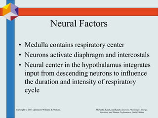 Copyright © 2007 Lippincott Williams & Wilkins. McArdle, Katch, and Katch: Exercise Physiology: Energy,
Nutrition, and Human Performance, Sixth Edition
Neural Factors
• Medulla contains respiratory center
• Neurons activate diaphragm and intercostals
• Neural center in the hypothalamus integrates
input from descending neurons to influence
the duration and intensity of respiratory
cycle
 