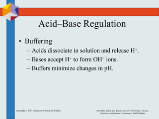 Copyright © 2007 Lippincott Williams & Wilkins. McArdle, Katch, and Katch: Exercise Physiology: Energy,
Nutrition, and Human Performance, Sixth Edition
Acid–Base Regulation
• Buffering
– Acids dissociate in solution and release H+.
– Bases accept H+ to form OH− ions.
– Buffers minimize changes in pH.
 