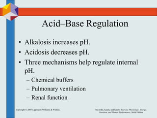 Copyright © 2007 Lippincott Williams & Wilkins. McArdle, Katch, and Katch: Exercise Physiology: Energy,
Nutrition, and Human Performance, Sixth Edition
Acid–Base Regulation
• Alkalosis increases pH.
• Acidosis decreases pH.
• Three mechanisms help regulate internal
pH.
– Chemical buffers
– Pulmonary ventilation
– Renal function
 