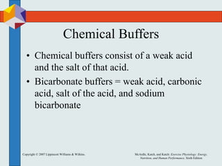 Copyright © 2007 Lippincott Williams & Wilkins. McArdle, Katch, and Katch: Exercise Physiology: Energy,
Nutrition, and Human Performance, Sixth Edition
Chemical Buffers
• Chemical buffers consist of a weak acid
and the salt of that acid.
• Bicarbonate buffers = weak acid, carbonic
acid, salt of the acid, and sodium
bicarbonate
 