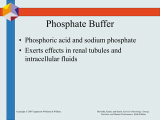 Copyright © 2007 Lippincott Williams & Wilkins. McArdle, Katch, and Katch: Exercise Physiology: Energy,
Nutrition, and Human Performance, Sixth Edition
Phosphate Buffer
• Phosphoric acid and sodium phosphate
• Exerts effects in renal tubules and
intracellular fluids
 