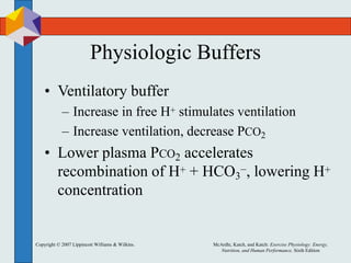 Copyright © 2007 Lippincott Williams & Wilkins. McArdle, Katch, and Katch: Exercise Physiology: Energy,
Nutrition, and Human Performance, Sixth Edition
Physiologic Buffers
• Ventilatory buffer
– Increase in free H+ stimulates ventilation
– Increase ventilation, decrease PCO2
• Lower plasma PCO2 accelerates
recombination of H+ + HCO3
−, lowering H+
concentration
 