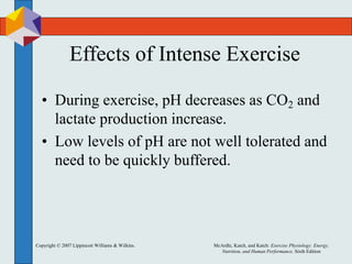 Copyright © 2007 Lippincott Williams & Wilkins. McArdle, Katch, and Katch: Exercise Physiology: Energy,
Nutrition, and Human Performance, Sixth Edition
Effects of Intense Exercise
• During exercise, pH decreases as CO2 and
lactate production increase.
• Low levels of pH are not well tolerated and
need to be quickly buffered.
 