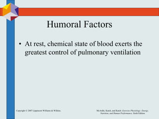Copyright © 2007 Lippincott Williams & Wilkins. McArdle, Katch, and Katch: Exercise Physiology: Energy,
Nutrition, and Human Performance, Sixth Edition
Humoral Factors
• At rest, chemical state of blood exerts the
greatest control of pulmonary ventilation
 