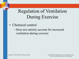 Copyright © 2007 Lippincott Williams & Wilkins. McArdle, Katch, and Katch: Exercise Physiology: Energy,
Nutrition, and Human Performance, Sixth Edition
Regulation of Ventilation
During Exercise
• Chemical control
– Does not entirely account for increased
ventilation during exercise
 
