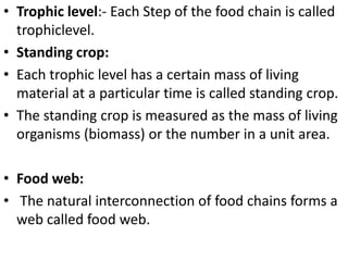 • Trophic level:- Each Step of the food chain is called
trophiclevel.
• Standing crop:
• Each trophic level has a certain mass of living
material at a particular time is called standing crop.
• The standing crop is measured as the mass of living
organisms (biomass) or the number in a unit area.
• Food web:
• The natural interconnection of food chains forms a
web called food web.
 