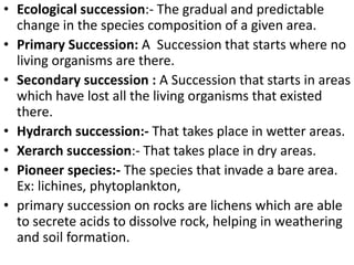 • Ecological succession:- The gradual and predictable
change in the species composition of a given area.
• Primary Succession: A Succession that starts where no
living organisms are there.
• Secondary succession : A Succession that starts in areas
which have lost all the living organisms that existed
there.
• Hydrarch succession:- That takes place in wetter areas.
• Xerarch succession:- That takes place in dry areas.
• Pioneer species:- The species that invade a bare area.
Ex: lichines, phytoplankton,
• primary succession on rocks are lichens which are able
to secrete acids to dissolve rock, helping in weathering
and soil formation.
 