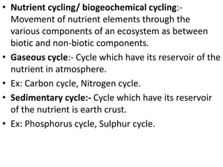 • Nutrient cycling/ biogeochemical cycling:-
Movement of nutrient elements through the
various components of an ecosystem as between
biotic and non-biotic components.
• Gaseous cycle:- Cycle which have its reservoir of the
nutrient in atmosphere.
• Ex: Carbon cycle, Nitrogen cycle.
• Sedimentary cycle:- Cycle which have its reservoir
of the nutrient is earth crust.
• Ex: Phosphorus cycle, Sulphur cycle.
 