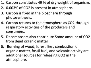 1. Carbon constitutes 49 % of dry weight of organism.
2. 0.003% of CO2 is present in atmosphere.
3. Carbon is fixed in the biosphere through
photosynthesis.
4. Carbon returns to the atmosphere as CO2 through
respiratory activities of the producers and
consumers.
5. Decomposers also contribute Some amount of CO2
from dead organic matter
6. Burning of wood, forest fire , combustion of
organic matter, fossil fuel, and volcanic activity are
additional sources for releasing CO2 in the
atmosphere.
 