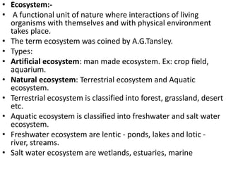 • Ecosystem:-
• A functional unit of nature where interactions of living
organisms with themselves and with physical environment
takes place.
• The term ecosystem was coined by A.G.Tansley.
• Types:
• Artificial ecosystem: man made ecosystem. Ex: crop field,
aquarium.
• Natural ecosystem: Terrestrial ecosystem and Aquatic
ecosystem.
• Terrestrial ecosystem is classified into forest, grassland, desert
etc.
• Aquatic ecosystem is classified into freshwater and salt water
ecosystem.
• Freshwater ecosystem are lentic - ponds, lakes and lotic -
river, streams.
• Salt water ecosystem are wetlands, estuaries, marine
 