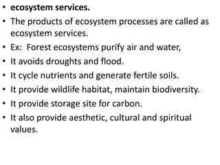 • ecosystem services.
• The products of ecosystem processes are called as
ecosystem services.
• Ex: Forest ecosystems purify air and water,
• It avoids droughts and flood.
• It cycle nutrients and generate fertile soils.
• It provide wildlife habitat, maintain biodiversity.
• It provide storage site for carbon.
• It also provide aesthetic, cultural and spiritual
values.
 