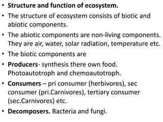 • Structure and function of ecosystem.
• The structure of ecosystem consists of biotic and
abiotic components.
• The abiotic components are non-living components.
They are air, water, solar radiation, temperature etc.
• The biotic components are
• Producers- synthesis there own food.
Photoautotroph and chemoautotroph.
• Consumers – pri consumer (herbivores), sec
consumer (pri.Carnivores), tertiary consumer
(sec.Carnivores) etc.
• Decomposers. Bacteria and fungi.
 