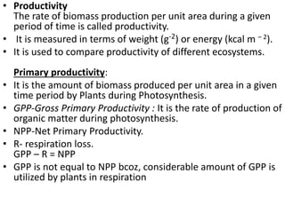 • Productivity
The rate of biomass production per unit area during a given
period of time is called productivity.
• It is measured in terms of weight (g-2) or energy (kcal m – 2).
• It is used to compare productivity of different ecosystems.
Primary productivity:
• It is the amount of biomass produced per unit area in a given
time period by Plants during Photosynthesis.
• GPP-Gross Primary Productivity : It is the rate of production of
organic matter during photosynthesis.
• NPP-Net Primary Productivity.
• R- respiration loss.
GPP – R = NPP
• GPP is not equal to NPP bcoz, considerable amount of GPP is
utilized by plants in respiration
 