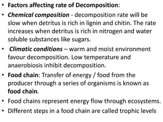 • Factors affecting rate of Decomposition:
• Chemical composition - decomposition rate will be
slow when detritus is rich in lignin and chitin. The rate
increases when detritus is rich in nitrogen and water
soluble substances like sugars.
• Climatic conditions – warm and moist environment
favour decomposition. Low temperature and
anaerobiosis inhibit decomposition.
• Food chain: Transfer of energy / food from the
producer through a series of organisms is known as
food chain.
• Food chains represent energy flow through ecosystems.
• Different steps in a food chain are called trophic levels
 