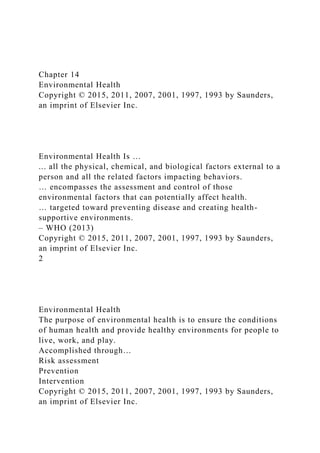 Chapter 14
Environmental Health
Copyright © 2015, 2011, 2007, 2001, 1997, 1993 by Saunders,
an imprint of Elsevier Inc.
Environmental Health Is …
... all the physical, chemical, and biological factors external to a
person and all the related factors impacting behaviors.
… encompasses the assessment and control of those
environmental factors that can potentially affect health.
… targeted toward preventing disease and creating health-
supportive environments.
– WHO (2013)
Copyright © 2015, 2011, 2007, 2001, 1997, 1993 by Saunders,
an imprint of Elsevier Inc.
2
Environmental Health
The purpose of environmental health is to ensure the conditions
of human health and provide healthy environments for people to
live, work, and play.
Accomplished through…
Risk assessment
Prevention
Intervention
Copyright © 2015, 2011, 2007, 2001, 1997, 1993 by Saunders,
an imprint of Elsevier Inc.
 
