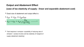 Output and Abatement Effect
(case of tax elasticity of supply : linear and separable abatement cost)
• Exact size of abatement and output effect is
• 𝜀𝑒𝑇 = 𝜀𝜉𝑇 + 𝜀𝑞𝑃𝜀𝑃𝑇
• 𝜺𝒆𝑻 = 𝜺𝝃𝑻 + 𝜺𝒒𝑷
𝑻𝝃𝟎
𝒄′ 𝒒 +𝑻𝝃𝟎
-----------***
• Total response in emission =possibility of reducing rate of
emission + product of price and tax elasticity of marginal of
supply (abatement elasticity)
 