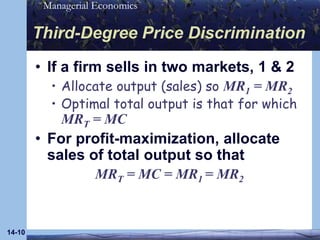14-10Third-Degree Price DiscriminationIf a firm sells in two markets, 1 & 2Allocate output (sales) so MR1 = MR2Optimal total output is that for which MRT = MCFor profit-maximization, allocate sales of total output so thatMRT = MC = MR1 = MR2