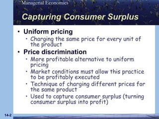 14-2Capturing Consumer SurplusUniform pricingCharging the same price for every unit of the productPrice discriminationMore profitable alternative to uniform pricingMarket conditions must allow this practice to be profitably executedTechnique of charging different prices for the same productUsed to capture consumer surplus (turning consumer surplus into profit)