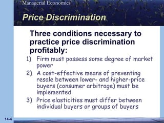 14-4Price Discrimination	Three conditions necessary to practice price discrimination profitably:Firm must possess some degree of market powerA cost-effective means of preventing resale between lower- and higher-price buyers (consumer arbitrage) must be implementedPrice elasticities must differ between individual buyers or groups of buyers