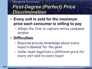 14-5First-Degree (Perfect) Price DiscriminationEvery unit is sold for the maximum price each consumer is willing to payAllows the firm to capture entire consumer surplusDifficultiesRequires precise knowledge about every buyer’s demand for the goodSeller must negotiate a different price for every unit sold to every buyer