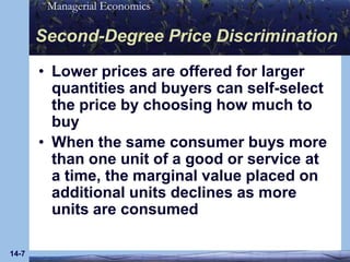 14-7Second-Degree Price DiscriminationLower prices are offered for larger quantities and buyers can self-select the price by choosing how much to buyWhen the same consumer buys more than one unit of a good or service at a time, the marginal value placed on additional units declines as more units are consumed