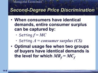 14-9Second-Degree Price DiscriminationWhen consumers have identical demands, entire consumer surplus can be captured by:Setting f = MCSetting A = consumer surplus (CS)Optimal usage fee when two groups of buyers have identical demands is the level for which MRf = MCf