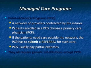 Managed Care Programs
   Point-of-Service Programs (POS)
      A network of providers contracted by the insurer.

      Patients enrolled in a POS choose a primary care

       physician (PCP).
      If the patients need care outside the network, the

       PCP has to submit a REFERRAL for such care.
      POS usually pay partial expenses.

   They all require generic substitutions except PPOs
 