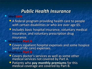 Public Health Insurance
   Medicare
     A federal program providing health care to people
      with certain disabilities or who are over age 65.
     Includes basic hospital insurance, voluntary medical
      insurance, and voluntary prescription drug
      insurance.
   Medicare Part A
     Covers inpatient hospital expenses and some hospice
      (end of life care) expenses.
   Medicare Part B
     Covers doctor’s services as well as some other
      medical services not covered by Part A.
     Patients who pay monthly premiums for this
      medical coverage are covered by Part B.
 