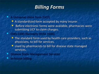 Billing Forms
   A Universal claim form (UCF)
      A standardized form accepted by many insurer.

      Before electronic forms were available, pharmacies were
       submitting UCF to claim charges.
   CMS-1500 (formerly HCFA 1500)
      The standard form used by health care providers, such as
       physicians, to bill for services.
      Used by pharmacists to bill for disease state managed
       services.
   Disease State Management Services
   In-house billing
 