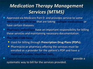 Medication Therapy Management
              Services (MTMS)
   Approved via Medicare Part D and provides service to some
    Medicare beneficiaries that are taking multiple medications or
    have certain diseases.
   Pharmacy technicians have an important responsibility for billing
    these services and maintaining necessary documentation.
   The CMS-1500 form
      Used for billing through Prescription Drug Plans (PDPs).

      Pharmacist or pharmacy offering the services must be

       enrolled as a provider for the patient’s PDP and have a
       National Provider Identifier (NPI).
   Current Procedural Terminology Codes (CPT Codes) provide a
    systematic way to bill for the services provided.
 