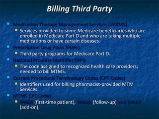 Billing Third Party
   Medication Therapy Management Services ( MTMS)
      Services provided to some Medicare beneficiaries who are
       enrolled in Medicare Part D and who are taking multiple
       medications or have certain diseases.
   Prescription Drug Plans (PDPs)
      Third party programs for Medicare Part D.
   National Provider Identifier (NPI)
      The code assigned to recognized health care providers;
       needed to bill MTMS.
   Current Procedural Terminology Codes (CPT Codes)
      Identifiers used for billing pharmacist-provided MTM
       Services.
   MTMS CPT Codes
      99605 (first-time patient), 99606, (follow-up) and 99607
       (add-on).
 
