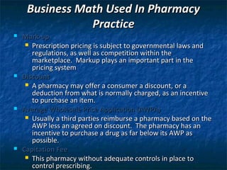 Business Math Used In Pharmacy
                Practice
   Mark-up
      Prescription pricing is subject to governmental laws and
       regulations, as well as competition within the
       marketplace. Markup plays an important part in the
       pricing system
   Discount
      A pharmacy may offer a consumer a discount, or a
       deduction from what is normally charged, as an incentive
       to purchase an item.
   Average Wholesale Price Application (AWPA)
      Usually a third parties reimburse a pharmacy based on the
       AWP less an agreed on discount. The pharmacy has an
       incentive to purchase a drug as far below its AWP as
       possible.
   Capitation Fee
      This pharmacy without adequate controls in place to
       control prescribing.
 