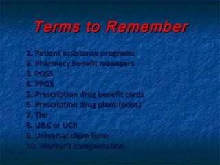 Terms to Remember
1. Patient assistance programs
2. Pharmacy benefit managers
3. POSS
4. PPOS
5. Prescription drug benefit cards
6. Prescription drug plans (pdps)
7. Tier
8. U&C or UCR
9. Universal claim form
10. Worker’s compensation
 