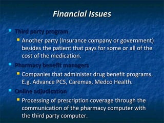 Financial Issues
   Third party program
      Another party (Insurance company or government)

       besides the patient that pays for some or all of the
       cost of the medication.
   Pharmacy benefit managers
      Companies that administer drug benefit programs.

       E.g. Advance PCS, Caremax, Medco Health.
   Online adjudication
      Processing of prescription coverage through the

       communication of the pharmacy computer with
       the third party computer.
 