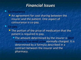 Financial Issues
   Co-insurance
      An agreement for cost sharing between the
       insurer and the patient. One aspect of
       coinsurance is co-pay.
   Co-pay
      The portion of the price of medication that the
       patient is required to pay.
         The amount determined by the insurer is NOT
          equal to the retail price normally charged. It is
          determined by a formula described in a
          contract between the insurer and the
          pharmacy.
 