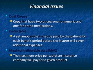 Financial Issues
   Dual Co-pay
      Copy that have two prices: one for generic and

       one for brand medications.
   Deductable
      A set amount that must be paid by the patient for

       each benefit period before the insurer will cover
       additional expenses.
   Maximum allowable cost (MAC)
      The maximum price per tablet an insurance

       company will pay for a given product.
 