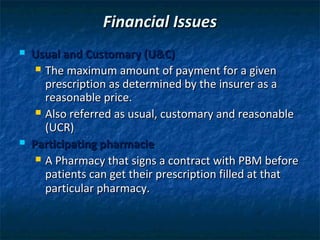 Financial Issues
   Usual and Customary (U&C)
      The maximum amount of payment for a given
       prescription as determined by the insurer as a
       reasonable price.
      Also referred as usual, customary and reasonable
       (UCR)
   Participating pharmacie
      A Pharmacy that signs a contract with PBM before
       patients can get their prescription filled at that
       particular pharmacy.
 