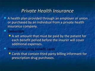 Private Health Insurance
   A health plan provided through an employer or union
    or purchased by an individual from a private health
    insurance company.
   Deductible
      A set amount that must be paid by the patient for
       each benefit period before the insurer will cover
       additional expenses.
   Prescription drug benefit cards
      Cards that contain third party billing informant for
       prescription drug purchases.
 