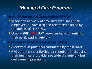 Managed Care Programs
   Health Maintenance Organizations (HMOs)
      Made of a network of providers who are either
       employers or have a signed contracts to abide by
       the polices of the HMO.
      Usually WILL NOT PAY expenses incurred outside
       their participating network.
   Preferred Provider Organizations (PPOs)
      A network of providers contracted by the insurer.

      PPOs are the most flexible for members in choosing
       their healthcare providers outside the network but
       cost more in premiums.
 
